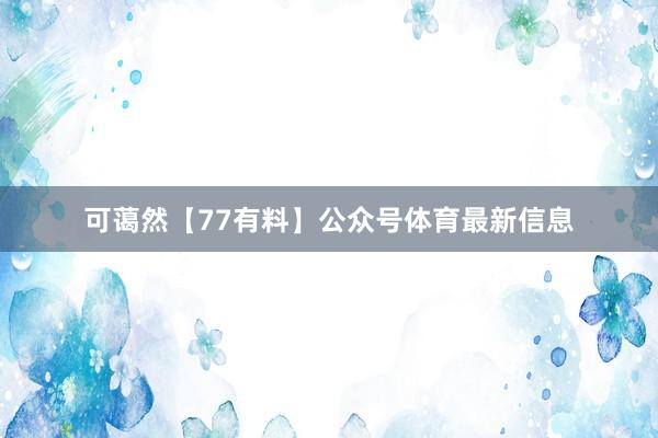 可蔼然【77有料】公众号体育最新信息
