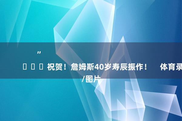 ”                                                                        			祝贺！詹姆斯40岁寿辰振作！    体育录像/图片