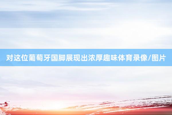 对这位葡萄牙国脚展现出浓厚趣味体育录像/图片