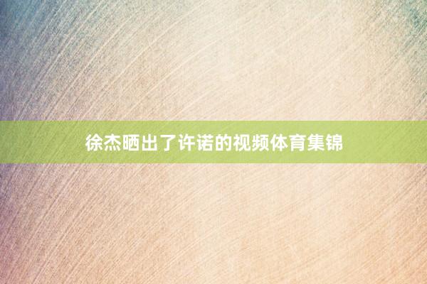 徐杰晒出了许诺的视频体育集锦