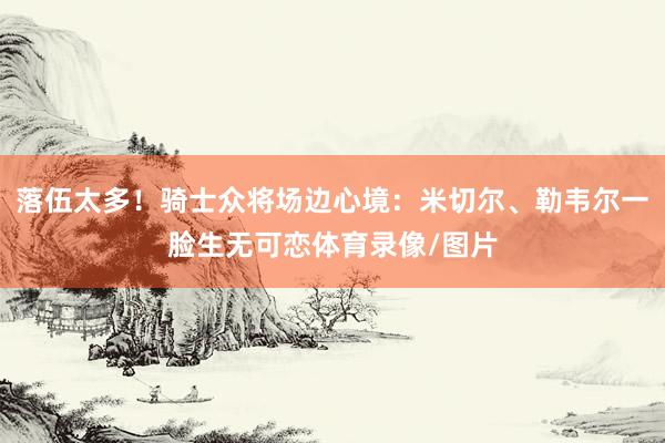 落伍太多！骑士众将场边心境：米切尔、勒韦尔一脸生无可恋体育录像/图片