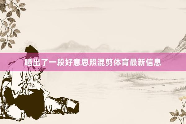 晒出了一段好意思照混剪体育最新信息