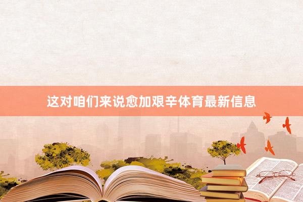 这对咱们来说愈加艰辛体育最新信息