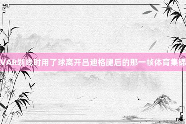 VAR划线时用了球离开吕迪格腿后的那一帧体育集锦