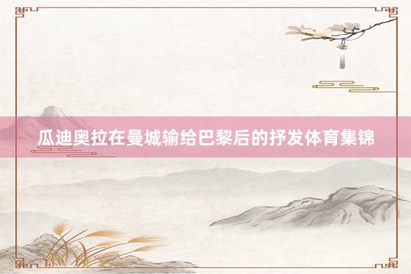 瓜迪奥拉在曼城输给巴黎后的抒发体育集锦