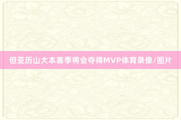 但亚历山大本赛季将会夺得MVP体育录像/图片