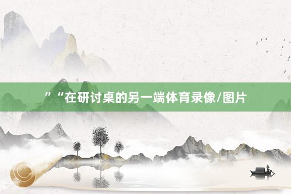 ”“在研讨桌的另一端体育录像/图片