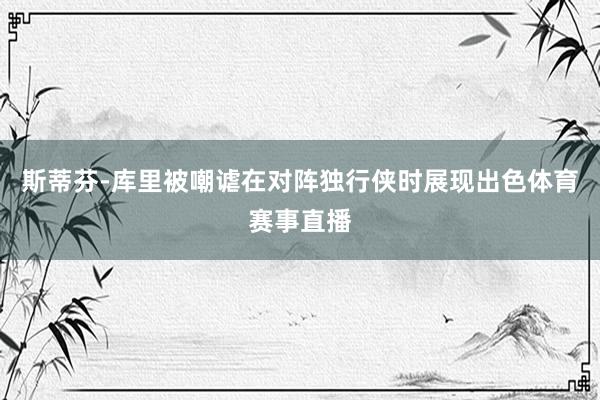 斯蒂芬-库里被嘲谑在对阵独行侠时展现出色体育赛事直播