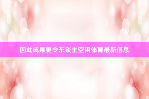 因此成果更令东谈主空闲体育最新信息
