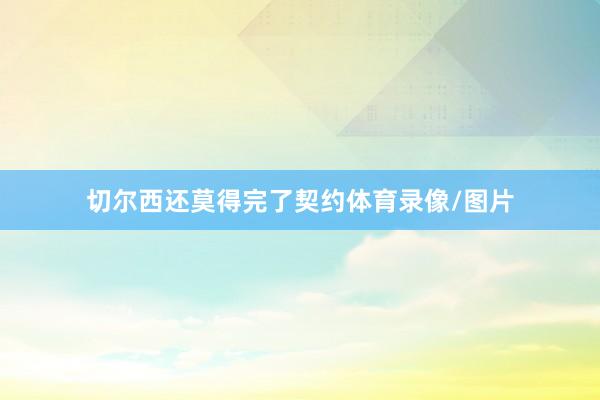 切尔西还莫得完了契约体育录像/图片
