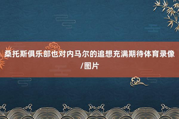 桑托斯俱乐部也对内马尔的追想充满期待体育录像/图片