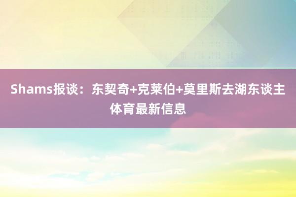 Shams报谈：东契奇+克莱伯+莫里斯去湖东谈主体育最新信息