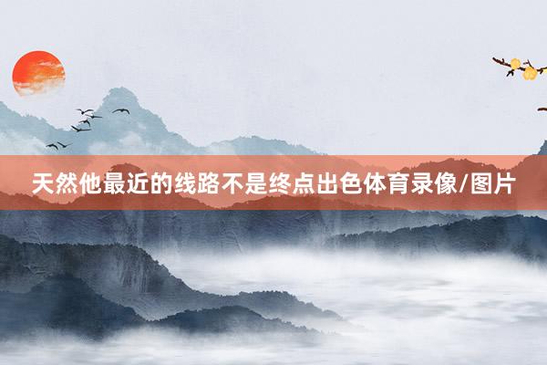 天然他最近的线路不是终点出色体育录像/图片