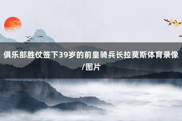 俱乐部胜仗签下39岁的前皇骑兵长拉莫斯体育录像/图片