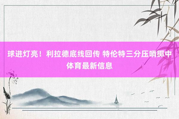 球进灯亮！利拉德底线回传 特伦特三分压哨掷中体育最新信息