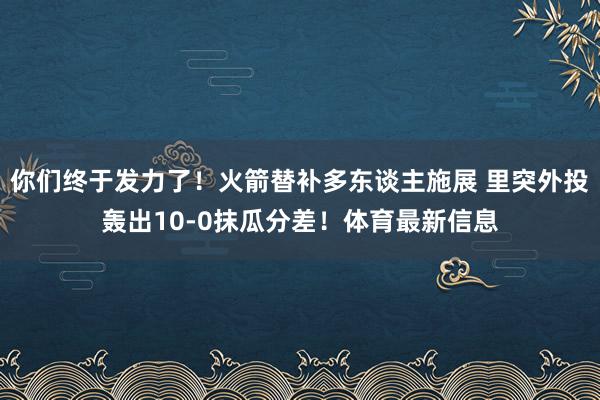 你们终于发力了！火箭替补多东谈主施展 里突外投轰出10-0抹瓜分差！体育最新信息