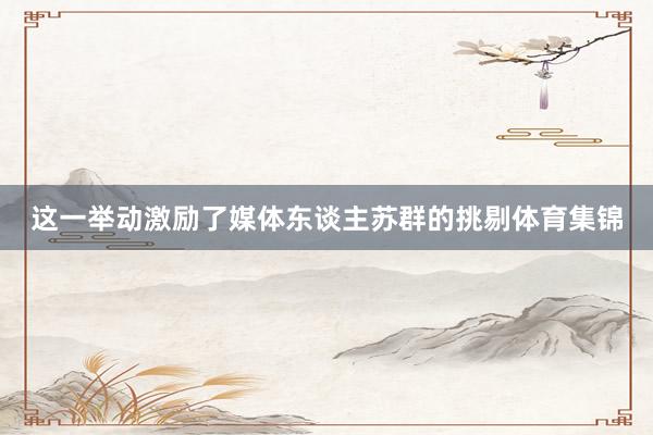 这一举动激励了媒体东谈主苏群的挑剔体育集锦