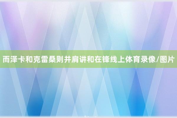 而泽卡和克雷桑则并肩讲和在锋线上体育录像/图片