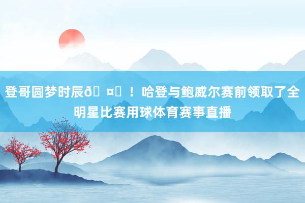 登哥圆梦时辰🤗！哈登与鲍威尔赛前领取了全明星比赛用球体育赛事直播