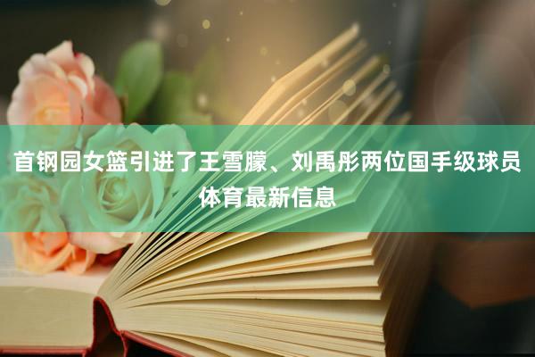 首钢园女篮引进了王雪朦、刘禹彤两位国手级球员体育最新信息