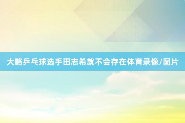 大略乒乓球选手田志希就不会存在体育录像/图片