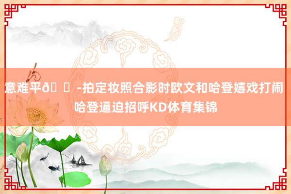 意难平😭拍定妆照合影时欧文和哈登嬉戏打闹 哈登逼迫招呼KD体育集锦