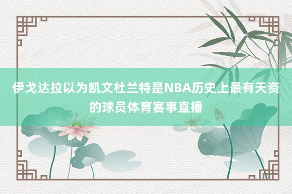 伊戈达拉以为凯文杜兰特是NBA历史上最有天资的球员体育赛事直播