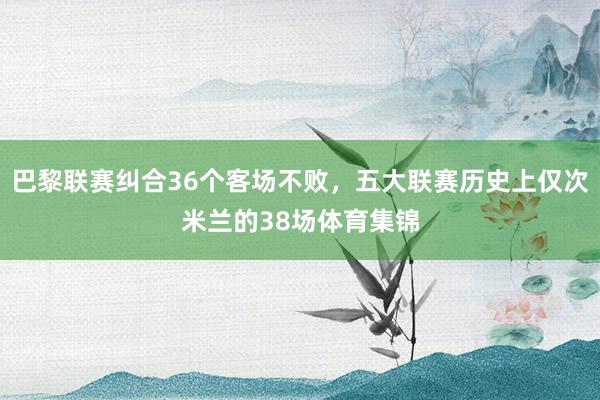 巴黎联赛纠合36个客场不败，五大联赛历史上仅次米兰的38场体育集锦