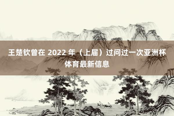 王楚钦曾在 2022 年（上届）过问过一次亚洲杯体育最新信息