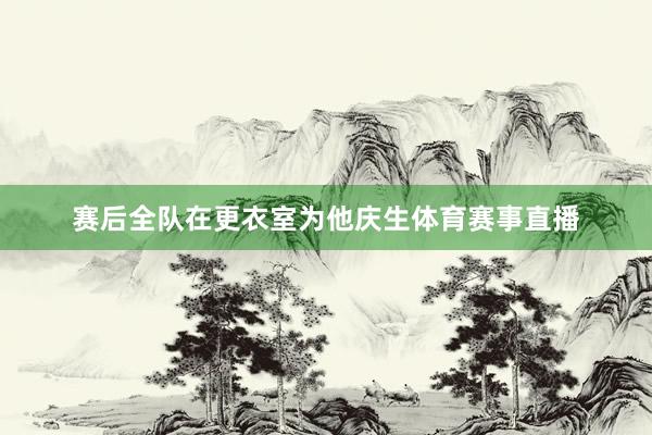 赛后全队在更衣室为他庆生体育赛事直播