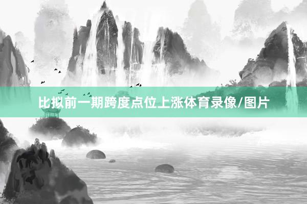 比拟前一期跨度点位上涨体育录像/图片