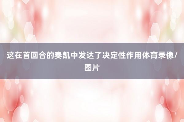 这在首回合的奏凯中发达了决定性作用体育录像/图片