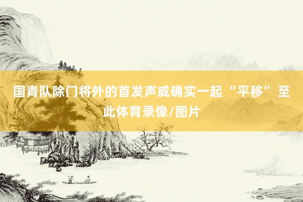 国青队除门将外的首发声威确实一起 “平移” 至此体育录像/图片