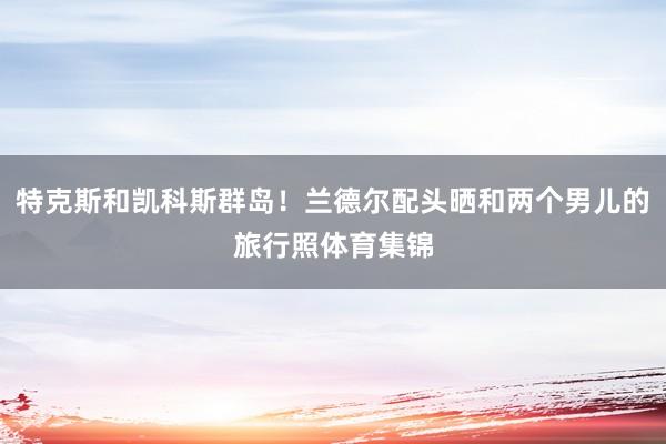 特克斯和凯科斯群岛！兰德尔配头晒和两个男儿的旅行照体育集锦