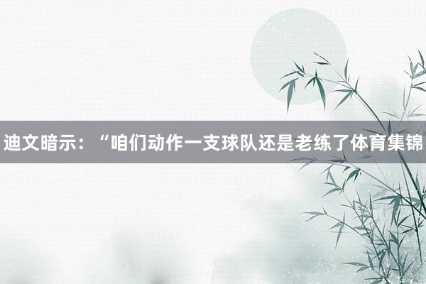 迪文暗示:“咱们动作一支球队还是老练了体育集锦