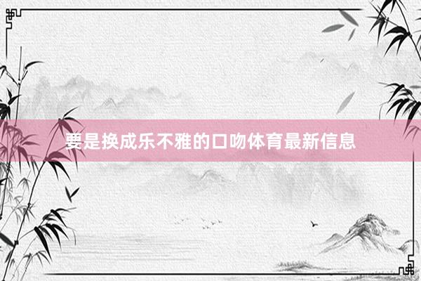要是换成乐不雅的口吻体育最新信息