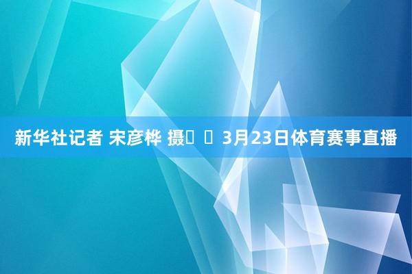 新华社记者 宋彦桦 摄  3月23日体育赛事直播