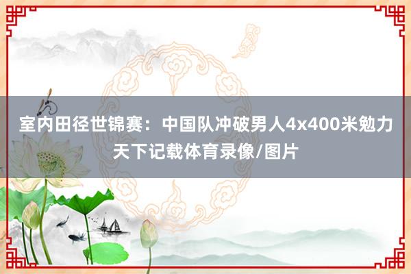 室内田径世锦赛：中国队冲破男人4x400米勉力天下记载体育录像/图片