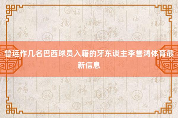 曾运作几名巴西球员入籍的牙东谈主李誉鸿体育最新信息