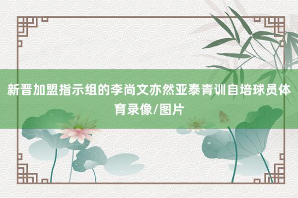 新晋加盟指示组的李尚文亦然亚泰青训自培球员体育录像/图片