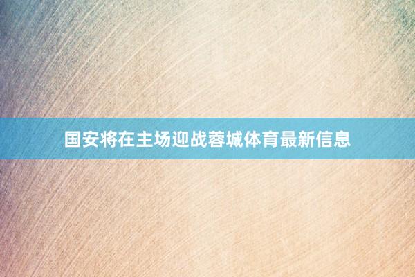 国安将在主场迎战蓉城体育最新信息