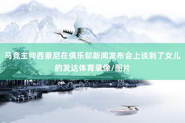 马竞主帅西蒙尼在俱乐部新闻发布会上谈到了女儿的发达体育录像/图片
