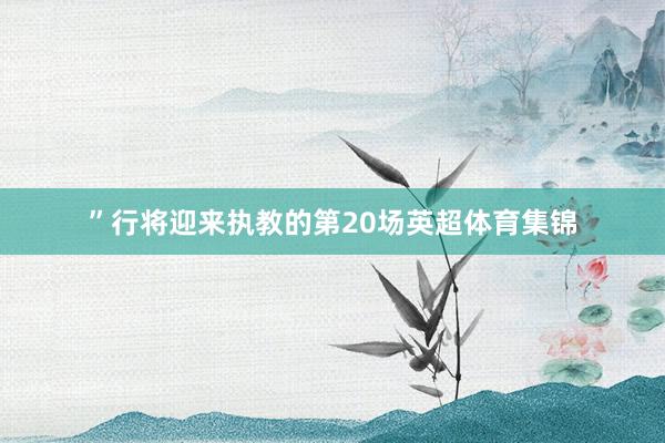 ”行将迎来执教的第20场英超体育集锦