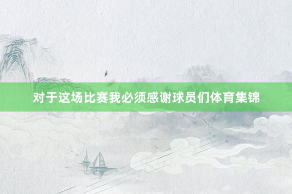 对于这场比赛我必须感谢球员们体育集锦