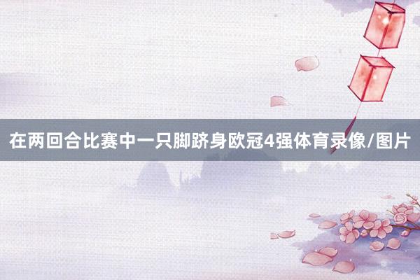 在两回合比赛中一只脚跻身欧冠4强体育录像/图片