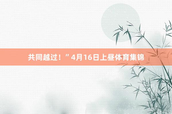 共同越过!”4月16日上昼体育集锦