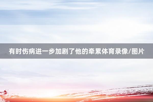 有时伤病进一步加剧了他的牵累体育录像/图片