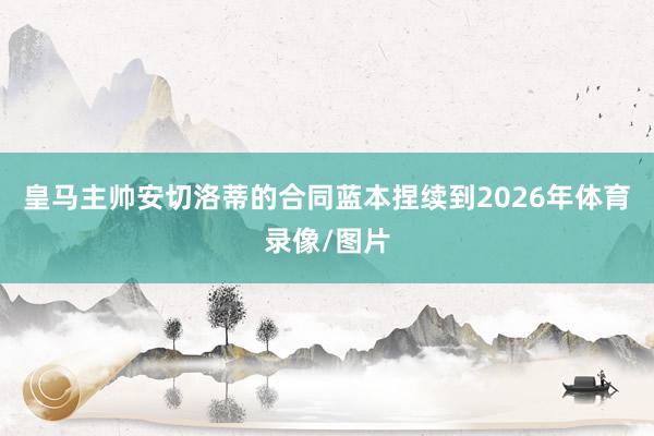 皇马主帅安切洛蒂的合同蓝本捏续到2026年体育录像/图片