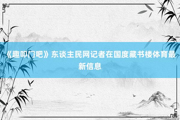 《趣叩门吧》东谈主民网记者在国度藏书楼体育最新信息