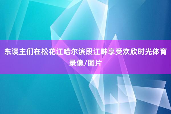 东谈主们在松花江哈尔滨段江畔享受欢欣时光体育录像/图片